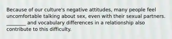 Because of our culture's negative attitudes, many people feel uncomfortable talking about sex, even with their sexual partners. ________ and vocabulary differences in a relationship also contribute to this difficulty.