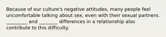 Because of our culture's negative attitudes, many people feel uncomfortable talking about sex, even with their sexual partners. _________ and ________ differences in a relationship also contribute to this difficulty.