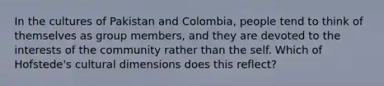 In the cultures of Pakistan and Colombia, people tend to think of themselves as group members, and they are devoted to the interests of the community rather than the self. Which of Hofstede's cultural dimensions does this reflect?