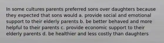 In some cultures parents preferred sons over daughters because they expected that sons would a. provide social and emotional support to their elderly parents b. be better behaved and more helpful to their parents c. provide economic support to their elderly parents d. be healthier and less costly than daughters