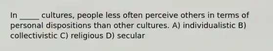 In _____ cultures, people less often perceive others in terms of personal dispositions than other cultures. A) individualistic B) collectivistic C) religious D) secular