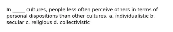 In _____ cultures, people less often perceive others in terms of personal dispositions than other cultures. a. individualistic b. secular c. religious d. collectivistic