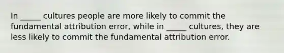 In _____ cultures people are more likely to commit the fundamental attribution error, while in _____ cultures, they are less likely to commit the fundamental attribution error.