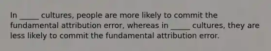 In _____ cultures, people are more likely to commit the fundamental attribution error, whereas in _____ cultures, they are less likely to commit the fundamental attribution error.