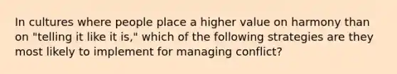 In cultures where people place a higher value on harmony than on "telling it like it is," which of the following strategies are they most likely to implement for managing conflict?