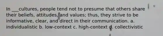 In ___cultures, people tend not to presume that others share their beliefs, attitudes, and values; thus, they strive to be informative, clear, and direct in their communication. a. individualistic b. low-context c. high-context d. collectivistic