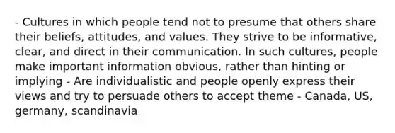 - Cultures in which people tend not to presume that others share their beliefs, attitudes, and values. They strive to be informative, clear, and direct in their communication. In such cultures, people make important information obvious, rather than hinting or implying - Are individualistic and people openly express their views and try to persuade others to accept theme - Canada, US, germany, scandinavia