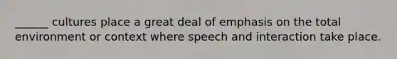 ______ cultures place a great deal of emphasis on the total environment or context where speech and interaction take place.