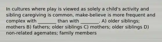 In cultures where play is viewed as solely a child's activity and sibling caregiving is common, make-believe is more frequent and complex with ________ than with ________. A) older siblings; mothers B) fathers; older siblings C) mothers; older siblings D) non-related agemates; family members