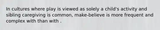 In cultures where play is viewed as solely a child's activity and sibling caregiving is common, make-believe is more frequent and complex with than with .