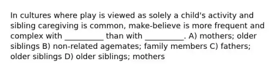 In cultures where play is viewed as solely a child's activity and sibling caregiving is common, make-believe is more frequent and complex with __________ than with __________. A) mothers; older siblings B) non-related agemates; family members C) fathers; older siblings D) older siblings; mothers