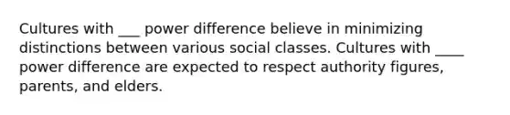 Cultures with ___ power difference believe in minimizing distinctions between various social classes. Cultures with ____ power difference are expected to respect authority figures, parents, and elders.