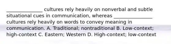 _______________ cultures rely heavily on nonverbal and subtle situational cues in​ communication, whereas​ ________________ cultures rely heavily on words to convey meaning in communication. A. ​Traditional; nontraditional B. ​Low-context; high-context C. ​Eastern; Western D. ​High-context; low-context