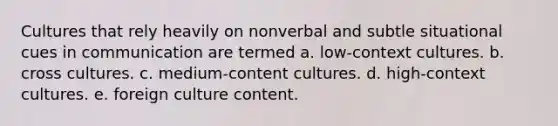 Cultures that rely heavily on nonverbal and subtle situational cues in communication are termed a. low-context cultures. b. cross cultures. c. medium-content cultures. d. high-context cultures. e. foreign culture content.