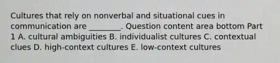 Cultures that rely on nonverbal and situational cues in communication are​ ________. Question content area bottom Part 1 A. cultural ambiguities B. individualist cultures C. contextual clues D. ​high-context cultures E. ​low-context cultures