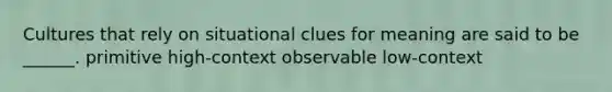 Cultures that rely on situational clues for meaning are said to be ______. primitive high-context observable low-context