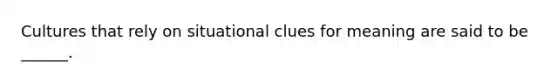 Cultures that rely on situational clues for meaning are said to be ______.