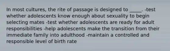 In most cultures, the rite of passage is designed to _____. -test whether adolescents know enough about sexuality to begin selecting mates -test whether adolescents are ready for adult responsibilities -help adolescents make the transition from their immediate family into adulthood -maintain a controlled and responsible level of birth rate