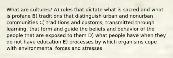 What are cultures? A) rules that dictate what is sacred and what is profane B) traditions that distinguish urban and nonurban communities C) traditions and customs, transmitted through learning, that form and guide the beliefs and behavior of the people that are exposed to them D) what people have when they do not have education E) processes by which organisms cope with environmental forces and stresses