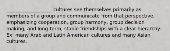 ___________________ cultures see themselves primarily as members of a group and communicate from that perspective, emphasizing cooperation, group harmony, group decision making, and long-term, stable friendships with a clear hierarchy. Ex: many Arab and Latin American cultures and many Asian cultures.