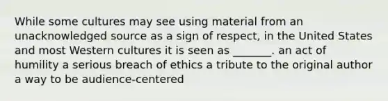 While some cultures may see using material from an unacknowledged source as a sign of respect, in the United States and most Western cultures it is seen as _______. an act of humility a serious breach of ethics a tribute to the original author a way to be audience-centered