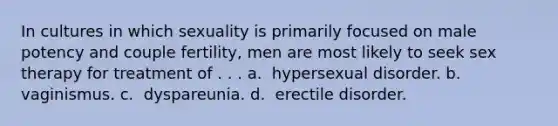 In cultures in which sexuality is primarily focused on male potency and couple fertility, men are most likely to seek sex therapy for treatment of . . . a. ​​ hypersexual disorder. b. ​​ vaginismus. c. ​​ dyspareunia. d. ​​ erectile disorder.