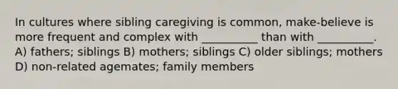 In cultures where sibling caregiving is common, make-believe is more frequent and complex with __________ than with __________. A) fathers; siblings B) mothers; siblings C) older siblings; mothers D) non-related agemates; family members