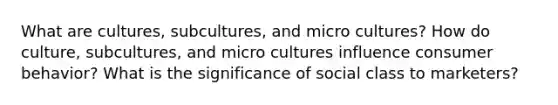 What are cultures, subcultures, and micro cultures? How do culture, subcultures, and micro cultures influence consumer behavior? What is the significance of social class to marketers?