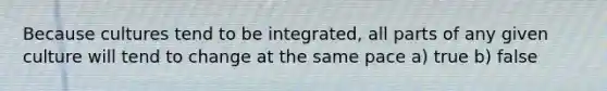 Because cultures tend to be integrated, all parts of any given culture will tend to change at the same pace a) true b) false