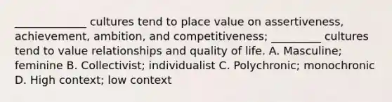 _____________ cultures tend to place value on assertiveness, achievement, ambition, and competitiveness; _________ cultures tend to value relationships and quality of life. A. Masculine; feminine B. Collectivist; individualist C. Polychronic; monochronic D. High context; low context