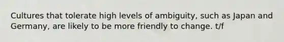 Cultures that tolerate high levels of ambiguity, such as Japan and Germany, are likely to be more friendly to change. t/f