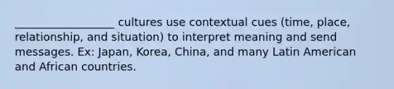 __________________ cultures use contextual cues (time, place, relationship, and situation) to interpret meaning and send messages. Ex: Japan, Korea, China, and many Latin American and African countries.