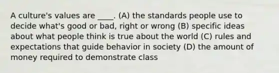 A culture's values are ____. (A) the standards people use to decide what's good or bad, right or wrong (B) specific ideas about what people think is true about the world (C) rules and expectations that guide behavior in society (D) the amount of money required to demonstrate class