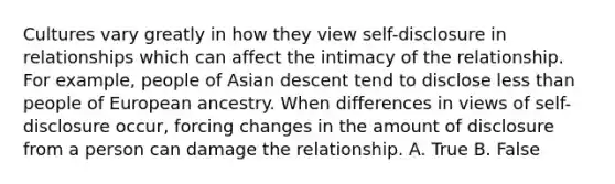 Cultures vary greatly in how they view self-disclosure in relationships which can affect the intimacy of the relationship. For example, people of Asian descent tend to disclose less than people of European ancestry. When differences in views of self-disclosure occur, forcing changes in the amount of disclosure from a person can damage the relationship. A. True B. False