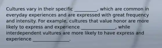 Cultures vary in their specific __________, which are common in everyday experiences and are expressed with great frequency and intensity. For example, cultures that value honor are more likely to express and experience _______________, while interdependent vultures are more likely to have express and experience ________________.