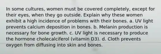 In some cultures, women must be covered completely, except for their eyes, when they go outside. Explain why these women exhibit a high incidence of problems with their bones. a. UV light prevents calcium deposition in bones. b. Melanin production is necessary for bone growth. c. UV light is necessary to produce the hormone cholecalciferol (vitamin D3). d. Cloth prevents oxygen from diffusing into skin and bones.