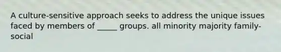 A culture-sensitive approach seeks to address the unique issues faced by members of _____ groups. all minority majority family-social