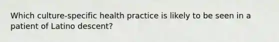 Which culture-specific health practice is likely to be seen in a patient of Latino descent?