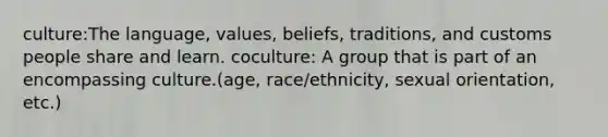 culture:The language, values, beliefs, traditions, and customs people share and learn. coculture: A group that is part of an encompassing culture.(age, race/ethnicity, sexual orientation, etc.)