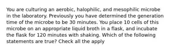 You are culturing an aerobic, halophilic, and mesophilic microbe in the laboratory. Previously you have determined the generation time of the microbe to be 30 minutes. You place 10 cells of this microbe on an appropriate liquid broth in a flask, and incubate the flask for 120 minutes with shaking. Which of the following statements are true? Check all the apply