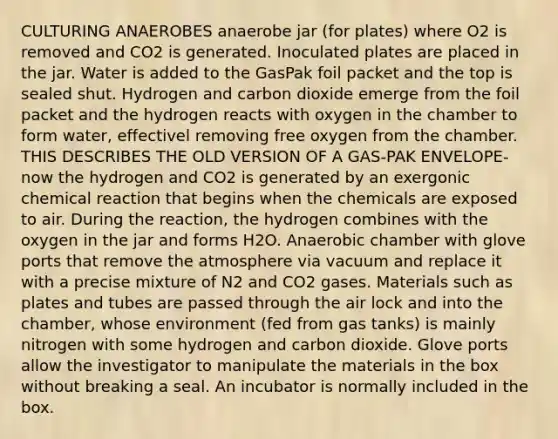 CULTURING ANAEROBES anaerobe jar (for plates) where O2 is removed and CO2 is generated. Inoculated plates are placed in the jar. Water is added to the GasPak foil packet and the top is sealed shut. Hydrogen and carbon dioxide emerge from the foil packet and the hydrogen reacts with oxygen in the chamber to form water, effectivel removing free oxygen from the chamber. THIS DESCRIBES THE OLD VERSION OF A GAS-PAK ENVELOPE- now the hydrogen and CO2 is generated by an exergonic chemical reaction that begins when the chemicals are exposed to air. During the reaction, the hydrogen combines with the oxygen in the jar and forms H2O. Anaerobic chamber with glove ports that remove the atmosphere via vacuum and replace it with a precise mixture of N2 and CO2 gases. Materials such as plates and tubes are passed through the air lock and into the chamber, whose environment (fed from gas tanks) is mainly nitrogen with some hydrogen and carbon dioxide. Glove ports allow the investigator to manipulate the materials in the box without breaking a seal. An incubator is normally included in the box.