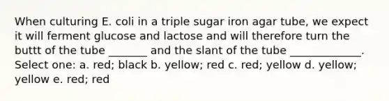 When culturing E. coli in a triple sugar iron agar tube, we expect it will ferment glucose and lactose and will therefore turn the buttt of the tube _______ and the slant of the tube _____________. Select one: a. red; black b. yellow; red c. red; yellow d. yellow; yellow e. red; red