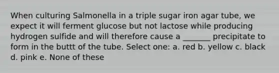 When culturing Salmonella in a triple sugar iron agar tube, we expect it will ferment glucose but not lactose while producing hydrogen sulfide and will therefore cause a _______ precipitate to form in the buttt of the tube. Select one: a. red b. yellow c. black d. pink e. None of these