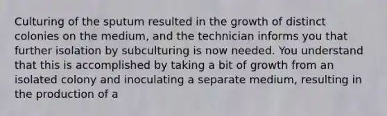 Culturing of the sputum resulted in the growth of distinct colonies on the medium, and the technician informs you that further isolation by subculturing is now needed. You understand that this is accomplished by taking a bit of growth from an isolated colony and inoculating a separate medium, resulting in the production of a