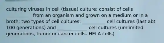 culturing viruses in cell (tissue) culture: consist of cells ___________ from an organism and grown on a medium or in a broth; two types of cell cultures: __________ cell cultures (last abt 100 generations) and _____________ cell cultures (umlimited generations, tumor or cancer cells- HELA cells)