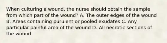 When culturing a wound, the nurse should obtain the sample from which part of the wound? A. The outer edges of the wound B. Areas containing purulent or pooled exudates C. Any particular painful area of the wound D. All necrotic sections of the wound