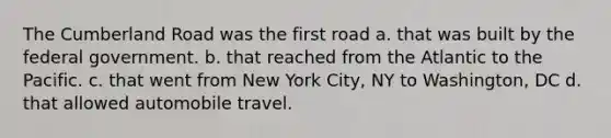 The Cumberland Road was the first road a. that was built by the federal government. b. that reached from the Atlantic to the Pacific. c. that went from New York City, NY to Washington, DC d. that allowed automobile travel.