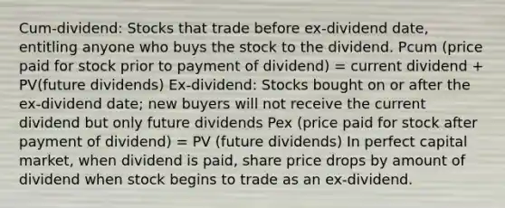 Cum-dividend: Stocks that trade before ex-dividend date, entitling anyone who buys the stock to the dividend. Pcum (price paid for stock prior to payment of dividend) = current dividend + PV(future dividends) Ex-dividend: Stocks bought on or after the ex-dividend date; new buyers will not receive the current dividend but only future dividends Pex (price paid for stock after payment of dividend) = PV (future dividends) In perfect capital market, when dividend is paid, share price drops by amount of dividend when stock begins to trade as an ex-dividend.