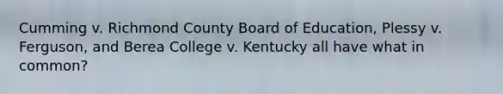 Cumming v. Richmond County Board of Education, Plessy v. Ferguson, and Berea College v. Kentucky all have what in common?