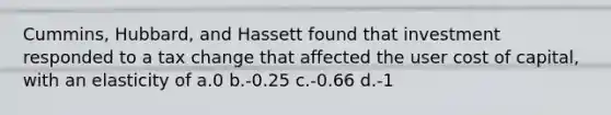 Cummins, Hubbard, and Hassett found that investment responded to a tax change that affected the user cost of capital, with an elasticity of a.0 b.-0.25 c.-0.66 d.-1